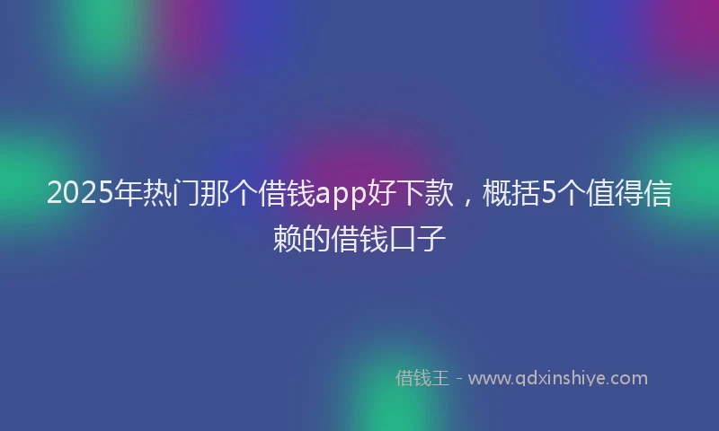 2025年热门那个借钱app好下款,概括5个值得信赖的借钱口子