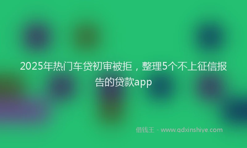 2025年热门车贷初审被拒，整理5个不上征信报告的贷款app