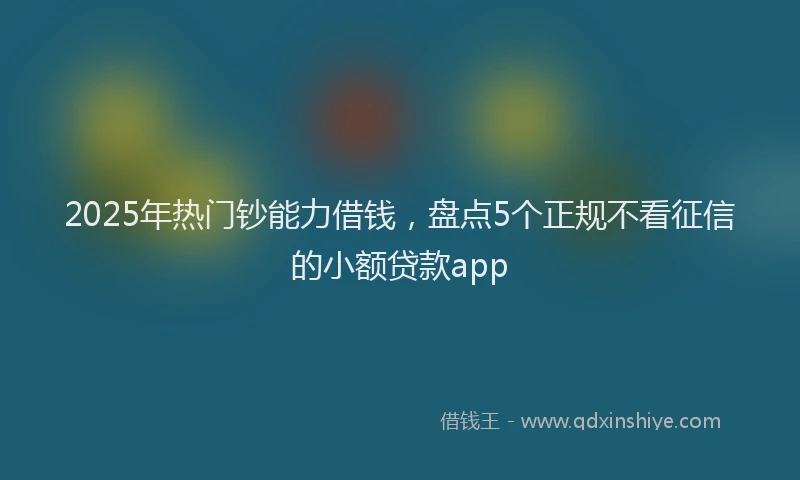 2025年热门钞能力借钱,盘点5个正规不看征信的小额贷款app