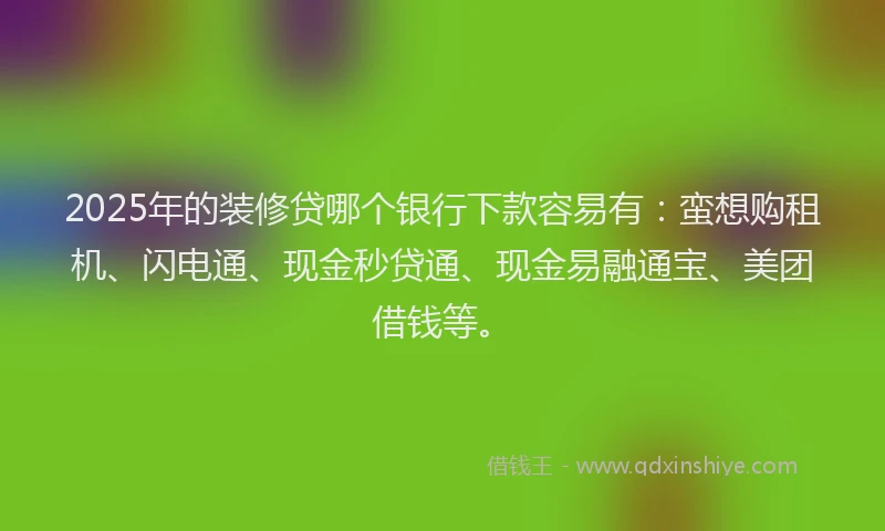 2025年的装修贷哪个银行下款容易有：蛮想购租机、闪电通、现金秒贷通、现金易融通宝、美团借钱等。