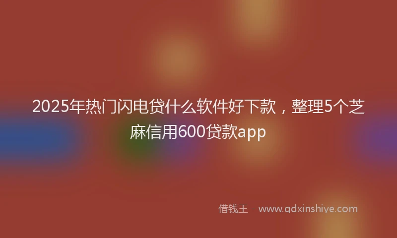 2025年热门闪电贷什么软件好下款，整理5个芝麻信用600贷款app