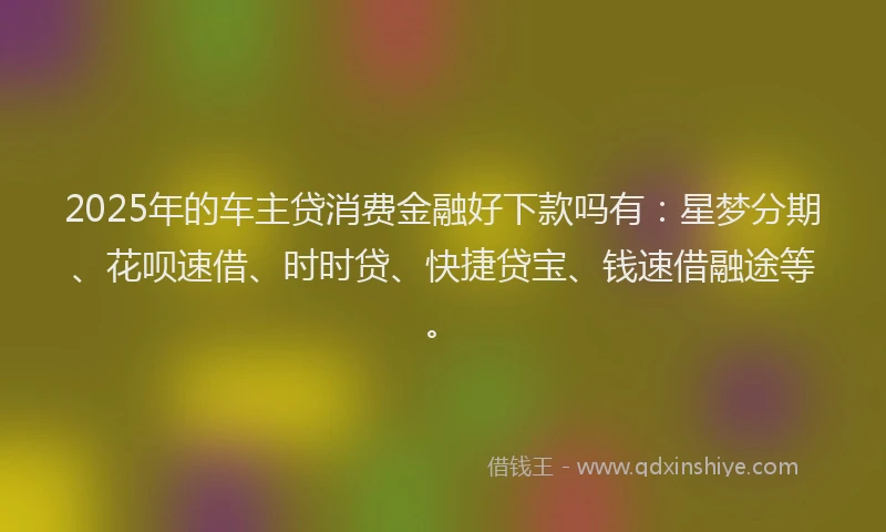 2025年的车主贷消费金融好下款吗有:星梦分期、花呗速借、时时贷、快捷贷宝、钱速借融途等。