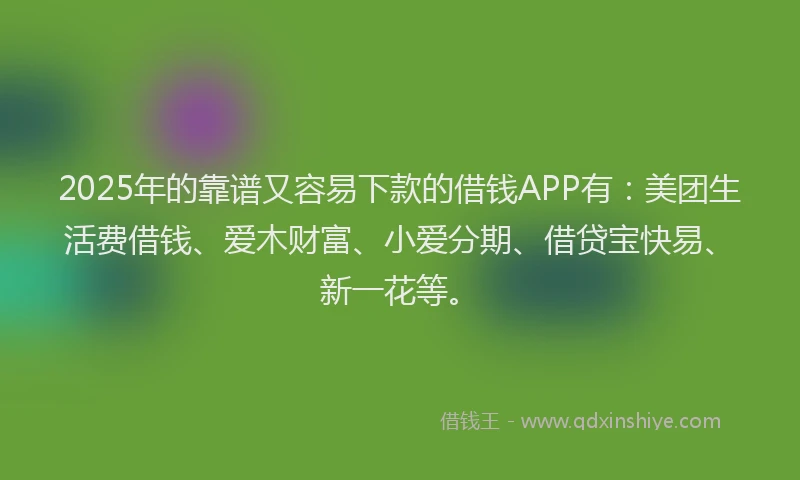 2025年的靠谱又容易下款的借钱APP有:美团生活费借钱、爱木财富、小爱分期、借贷宝快易、新一花等。
