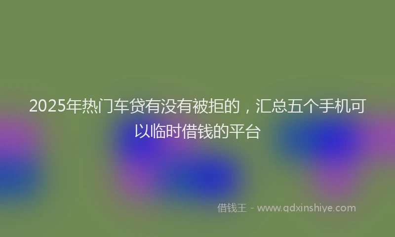 2025年热门车贷有没有被拒的，汇总五个手机可以临时借钱的平台