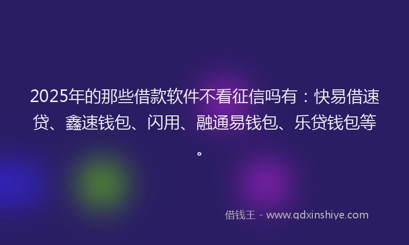 2025年的那些借款软件不看征信吗有:快易借速贷、鑫速钱包、闪用、融通易钱包、乐贷钱包等。