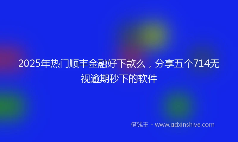 2025年热门顺丰金融好下款么，分享五个714无视逾期秒下的软件