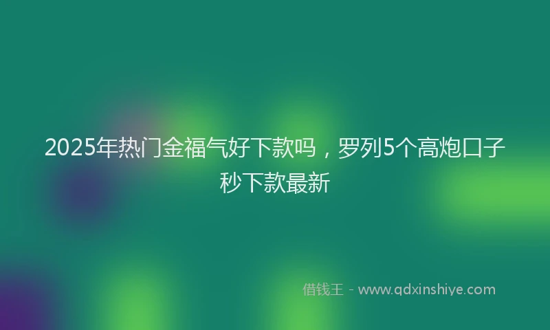 2025年热门金福气好下款吗,罗列5个高炮口子秒下款最新