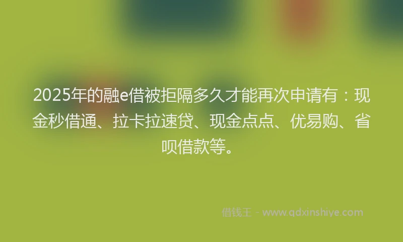 2025年的融e借被拒隔多久才能再次申请有：现金秒借通、拉卡拉速贷、现金点点、优易购、省呗借款等。