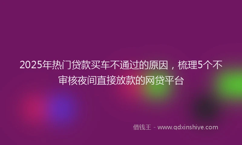 2025年热门贷款买车不通过的原因，梳理5个不审核夜间直接放款的网贷平台