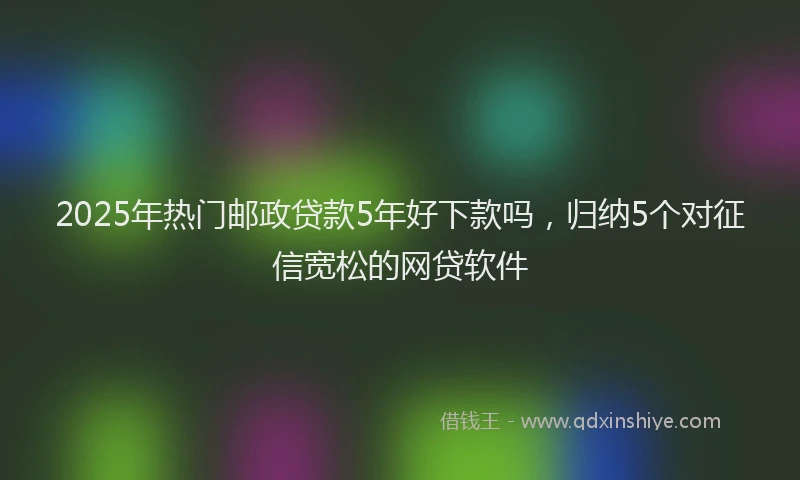 2025年热门邮政贷款5年好下款吗，归纳5个对征信宽松的网贷软件