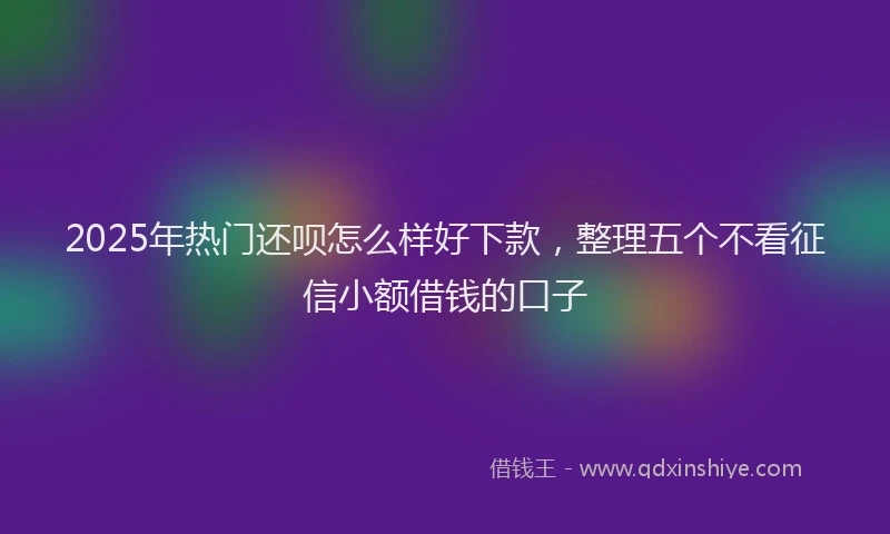 2025年热门还呗怎么样好下款，整理五个不看征信小额借钱的口子