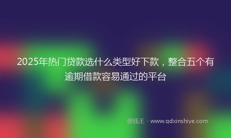 2025年热门贷款选什么类型好下款，整合五个有逾期借款容易通过的平台