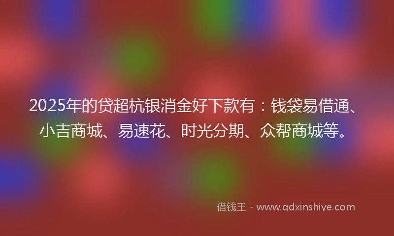 2025年的贷超杭银消金好下款有:钱袋易借通、小吉商城、易速花、时光分期、众帮商城等。