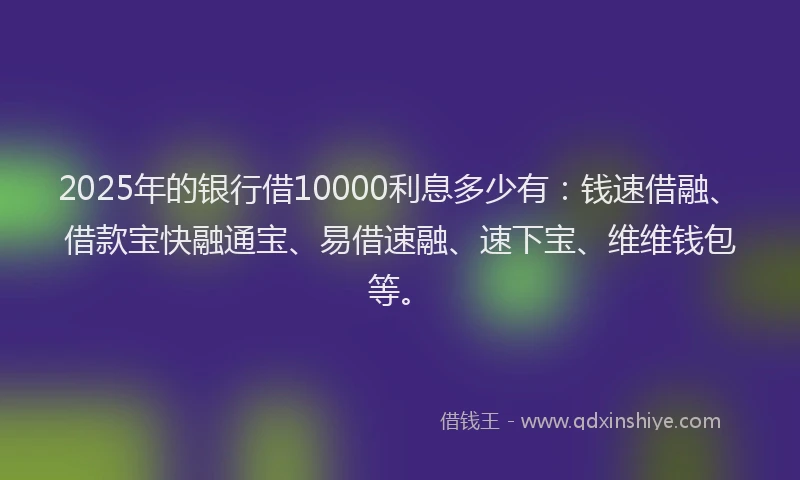 2025年的银行借10000利息多少有：钱速借融、借款宝快融通宝、易借速融、速下宝、维维钱包等。