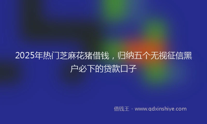 2025年热门芝麻花猪借钱，归纳五个无视征信黑户必下的贷款口子