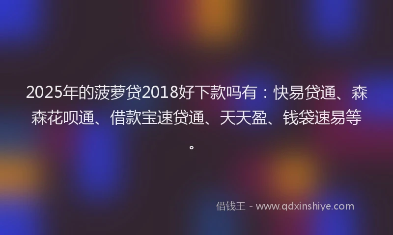 2025年的菠萝贷2018好下款吗有：快易贷通、森森花呗通、借款宝速贷通、天天盈、钱袋速易等。