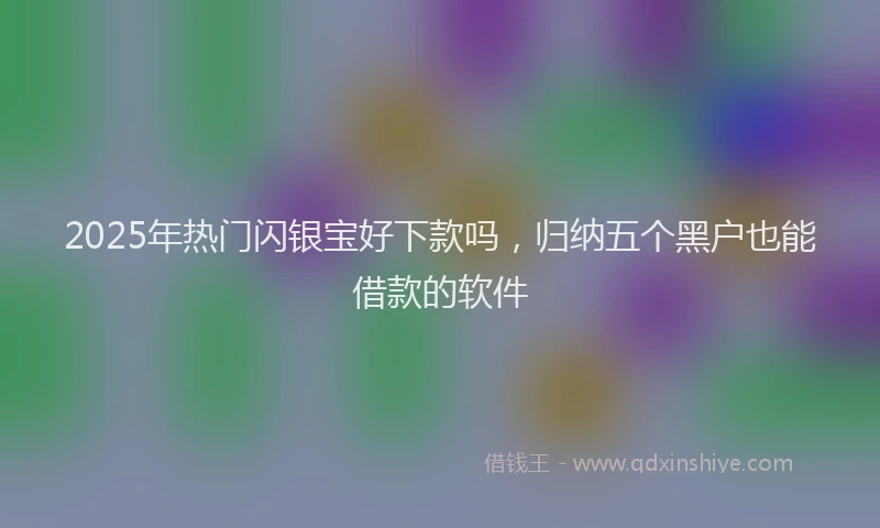 2025年热门闪银宝好下款吗，归纳五个黑户也能借款的软件