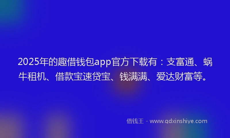 2025年的趣借钱包app官方下载有：支富通、蜗牛租机、借款宝速贷宝、钱满满、爱达财富等。