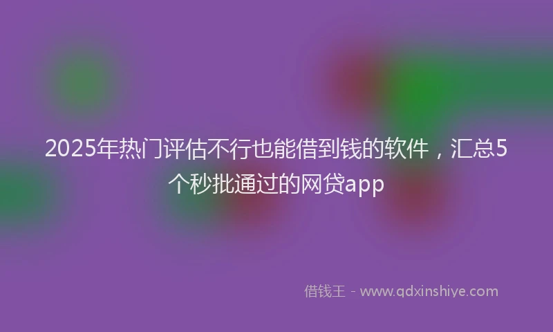 2025年热门评估不行也能借到钱的软件，汇总5个秒批通过的网贷app