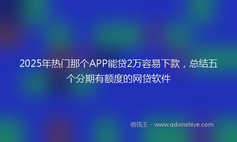 2025年热门那个APP能贷2万容易下款，总结五个分期有额度的网贷软件