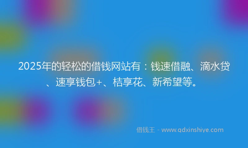 2025年的轻松的借钱网站有：钱速借融、滴水贷、速享钱包+、桔享花、新希望等。