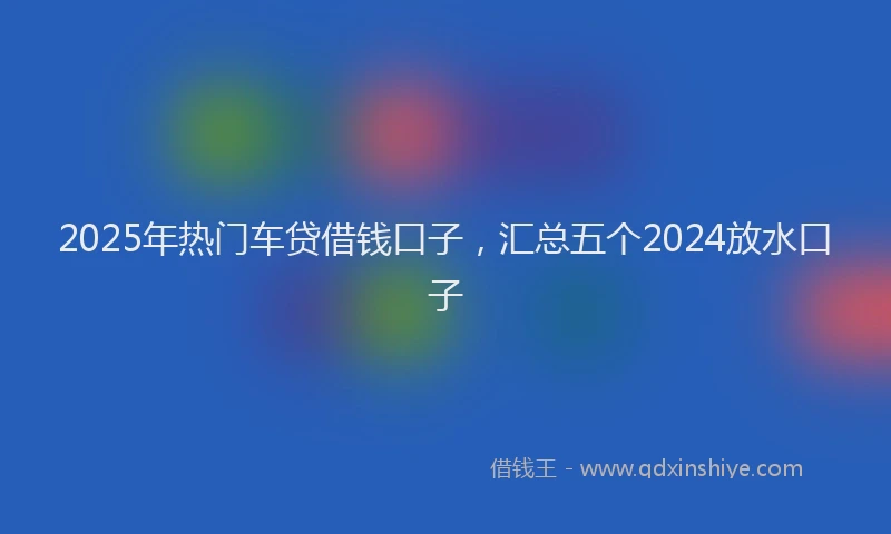 2025年热门车贷借钱口子，汇总五个2024放水口子