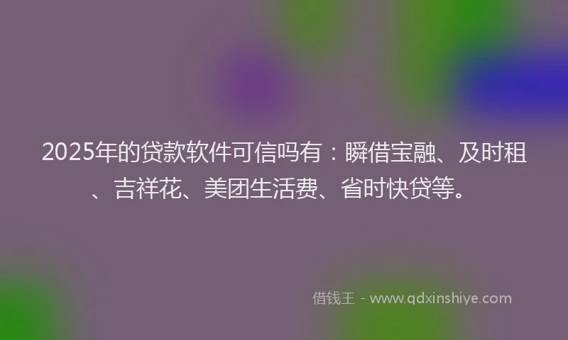 2025年的贷款软件可信吗有：瞬借宝融、及时租、吉祥花、美团生活费、省时快贷等。