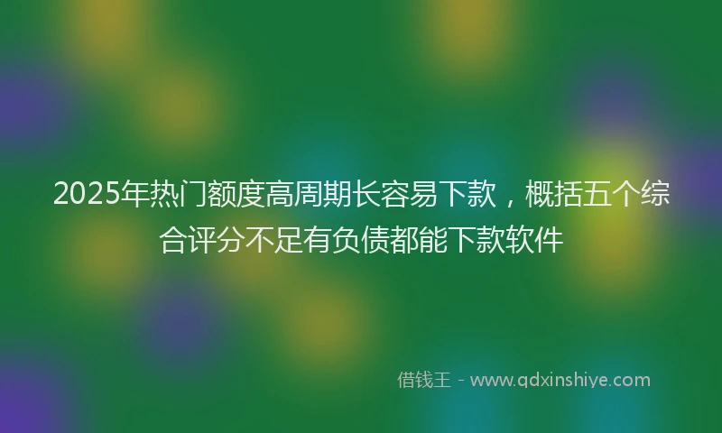 2025年热门额度高周期长容易下款，概括五个综合评分不足有负债都能下款软件