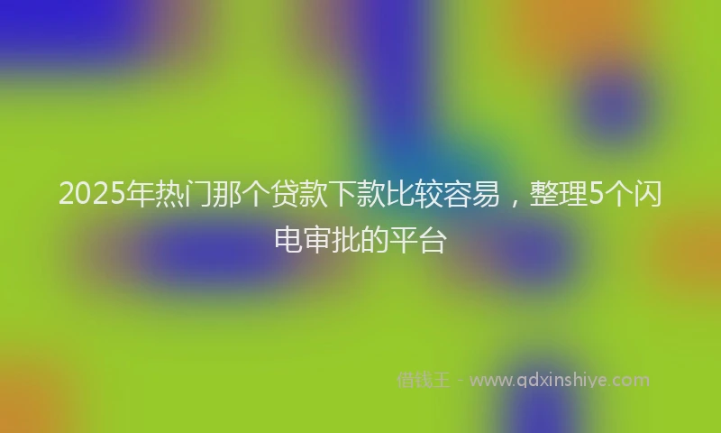 2025年热门那个贷款下款比较容易，整理5个闪电审批的平台
