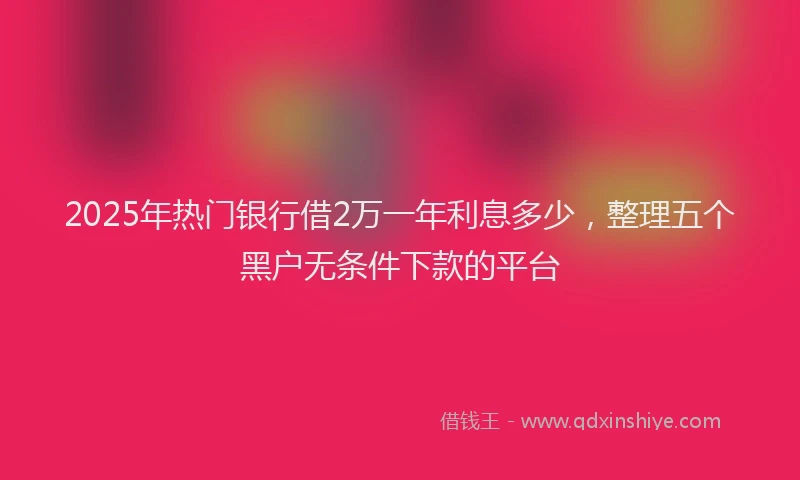 2025年热门银行借2万一年利息多少，整理五个黑户无条件下款的平台