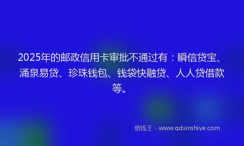 2025年的邮政信用卡审批不通过有：瞬信贷宝、涌泉易贷、珍珠钱包、钱袋快融贷、人人贷借款等。