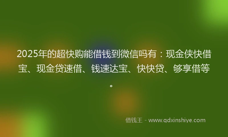 2025年的超快购能借钱到微信吗有：现金侠快借宝、现金贷速借、钱速达宝、快快贷、够享借等。