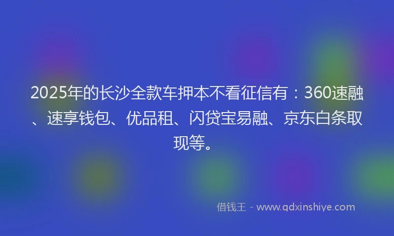 2025年的长沙全款车押本不看征信有：360速融、速享钱包、优品租、闪贷宝易融、京东白条取现等。