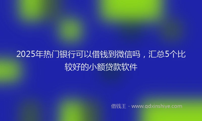 2025年热门银行可以借钱到微信吗，汇总5个比较好的小额贷款软件