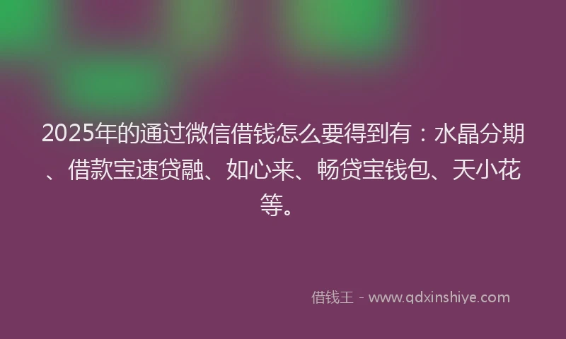 2025年的通过微信借钱怎么要得到有：水晶分期、借款宝速贷融、如心来、畅贷宝钱包、天小花等。