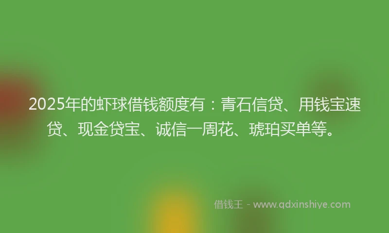 2025年的虾球借钱额度有：青石信贷、用钱宝速贷、现金贷宝、诚信一周花、琥珀买单等。