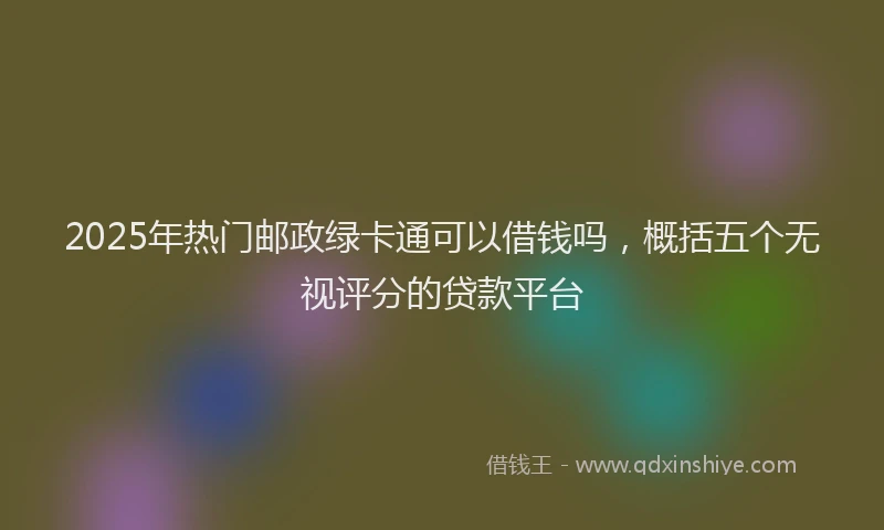 2025年热门邮政绿卡通可以借钱吗，概括五个无视评分的贷款平台