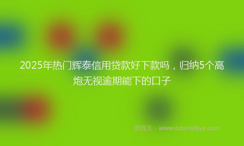 2025年热门辉泰信用贷款好下款吗,归纳5个高炮无视逾期能下的口子