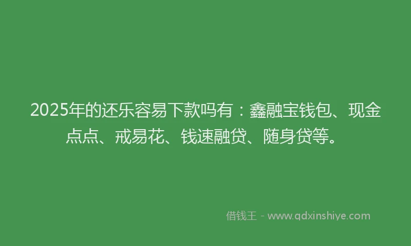 2025年的还乐容易下款吗有：鑫融宝钱包、现金点点、戒易花、钱速融贷、随身贷等。
