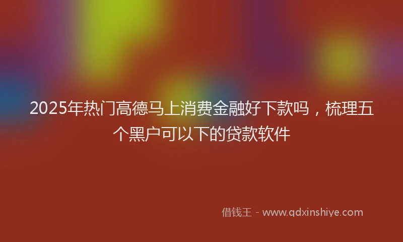 2025年热门高德马上消费金融好下款吗，梳理五个黑户可以下的贷款软件