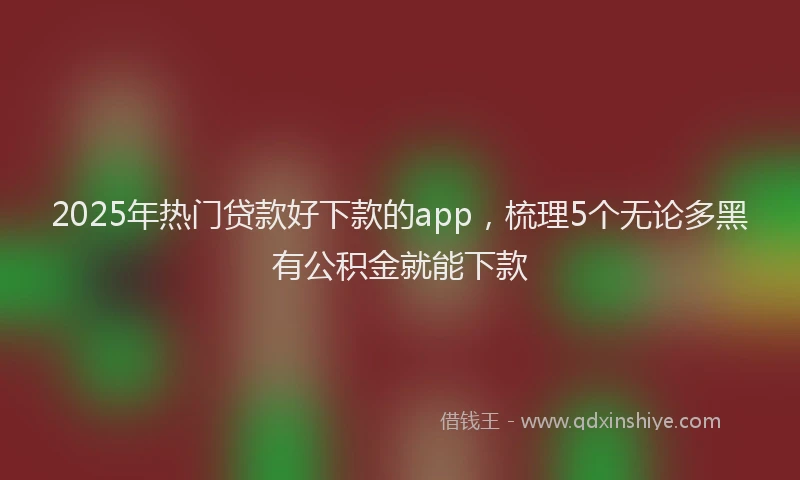 2025年热门贷款好下款的app,梳理5个无论多黑有公积金就能下款