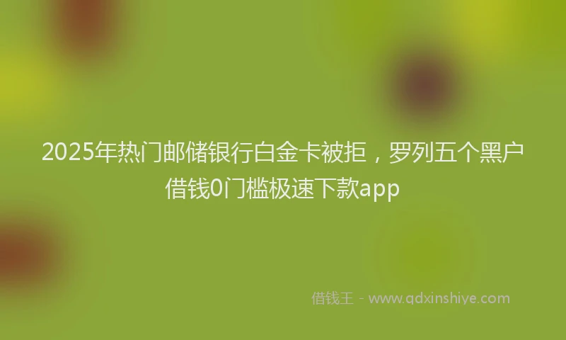 2025年热门邮储银行白金卡被拒,罗列五个黑户借钱0门槛极速下款app