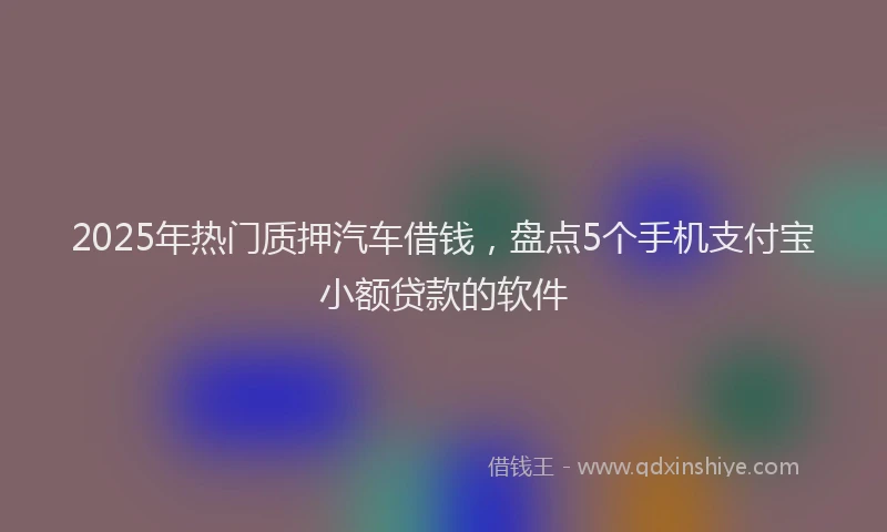 2025年热门质押汽车借钱，盘点5个手机支付宝小额贷款的软件