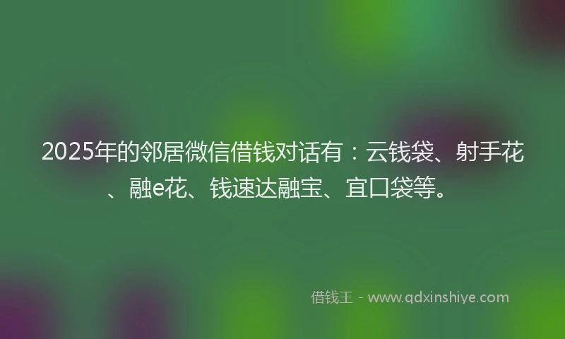 2025年的邻居微信借钱对话有：云钱袋、射手花、融e花、钱速达融宝、宜口袋等。