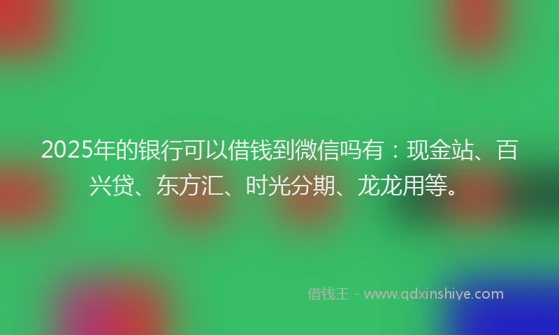 2025年的银行可以借钱到微信吗有:现金站、百兴贷、东方汇、时光分期、龙龙用等。