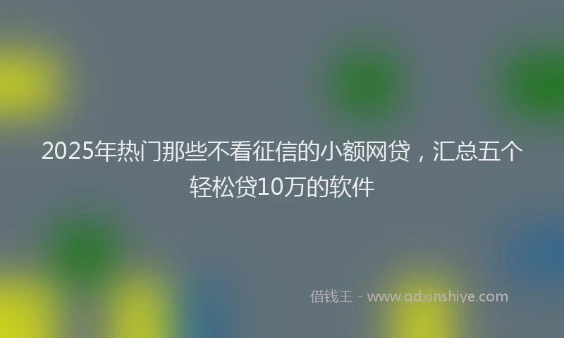 2025年热门那些不看征信的小额网贷，汇总五个轻松贷10万的软件