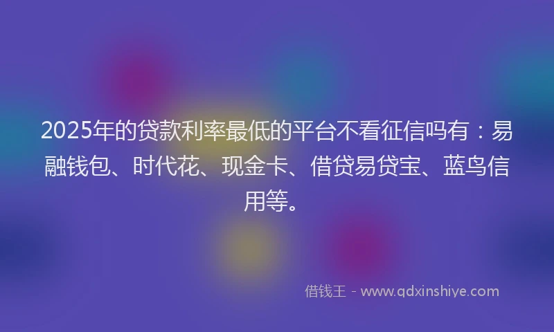 2025年的贷款利率最低的平台不看征信吗有:易融钱包、时代花、现金卡、借贷易贷宝、蓝鸟信用等。