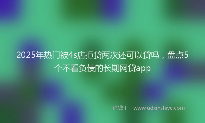 2025年热门被4s店拒贷两次还可以贷吗，盘点5个不看负债的长期网贷app