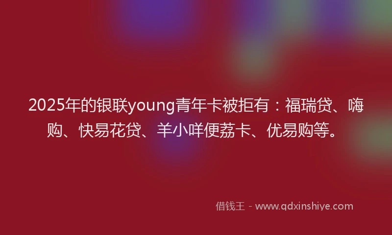 2025年的银联young青年卡被拒有:福瑞贷、嗨购、快易花贷、羊小咩便荔卡、优易购等。