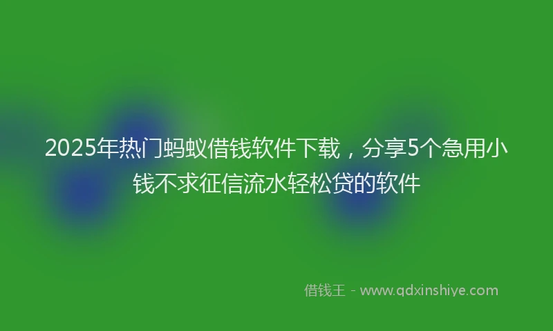 2025年热门蚂蚁借钱软件下载,分享5个急用小钱不求征信流水轻松贷的软件